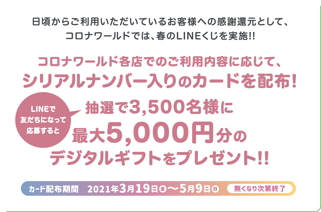 日頃からご利用いただいているお客様への感謝還元として、コロナワールドでは、春のLINEくじを実施!! コロナワールド各店でのご利用内容に応じて、シリアルナンバー入りのカードを配布! LINEで友だちになって応募すると抽選で3,500名様に最大5,000円分のデジタルギフトをプレゼント!! カード配布期間　2021年3月19日から5月9日まで 無くなり次第終了