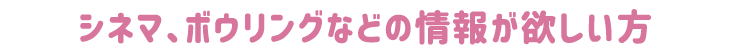 シネマ、ボウリングなどの情報が欲しい方